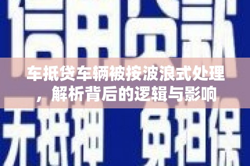 易县车抵贷车辆被按波浪式处理，解析背后的逻辑与影响