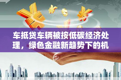 久治车抵贷车辆被按低碳经济处理，绿色金融新趋势下的机遇与挑战