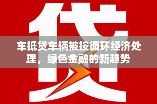 洱源车抵贷车辆被按循环经济处理，绿色金融的新趋势