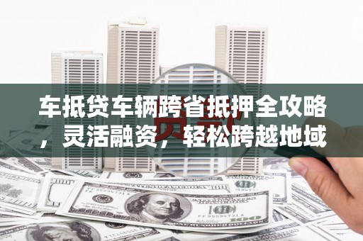 澜沧车抵贷车辆跨省抵押全攻略，灵活融资，轻松跨越地域限制
