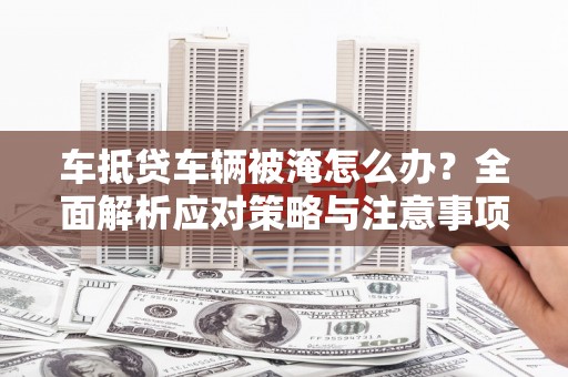 下花园车抵贷车辆被淹怎么办？全面解析应对策略与注意事项
