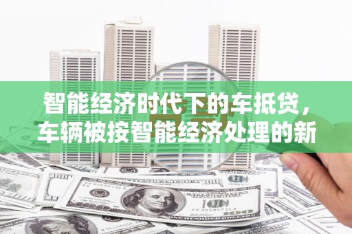 临渭智能经济时代下的车抵贷，车辆被按智能经济处理的新趋势