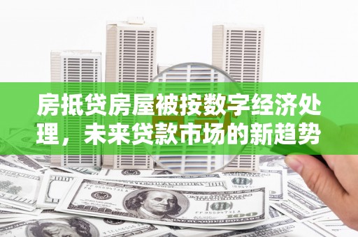 孟连房抵贷房屋被按数字经济处理，未来贷款市场的新趋势？