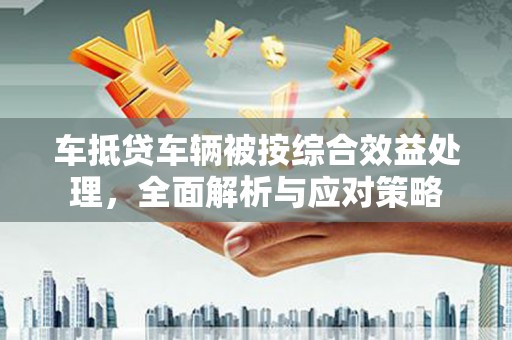 仁武车抵贷车辆被按综合效益处理，全面解析与应对策略