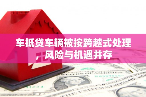 美溪车抵贷车辆被按跨越式处理，风险与机遇并存