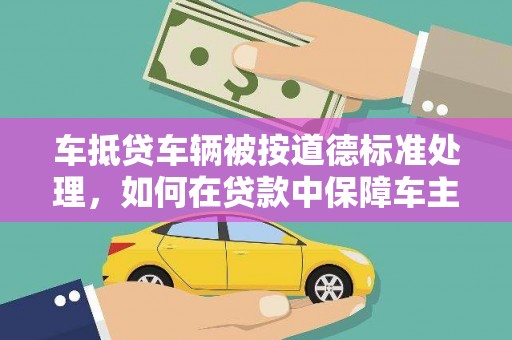 马鞍山车抵贷车辆被按道德标准处理，如何在贷款中保障车主权益？