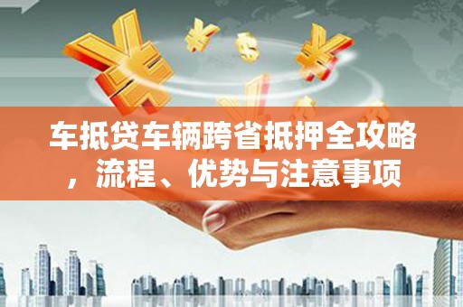 马鞍山车抵贷车辆跨省抵押全攻略，流程、优势与注意事项