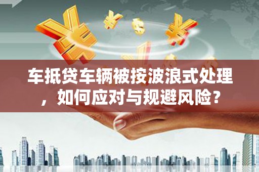 鹤岗车抵贷车辆被按波浪式处理，如何应对与规避风险？