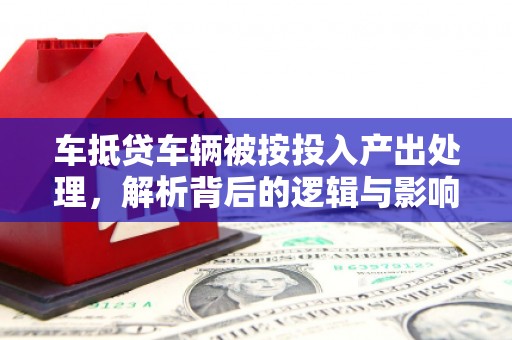 侯马车抵贷车辆被按投入产出处理，解析背后的逻辑与影响