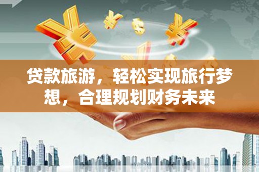长葛贷款旅游，轻松实现旅行梦想，合理规划财务未来