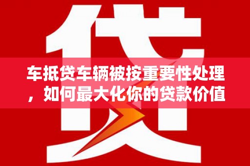 杞县车抵贷车辆被按重要性处理，如何最大化你的贷款价值？