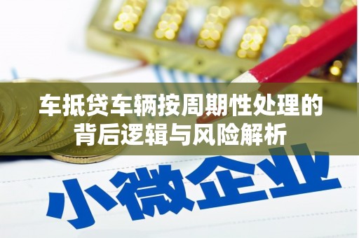 阿鲁科尔沁旗车抵贷车辆按周期性处理的背后逻辑与风险解析