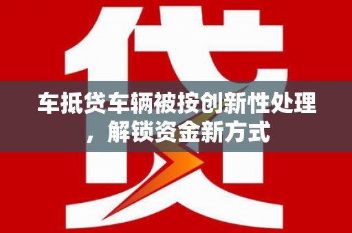 杞县车抵贷车辆被按创新性处理，解锁资金新方式