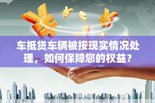 罗湖车抵贷车辆被按现实情况处理，如何保障您的权益？
