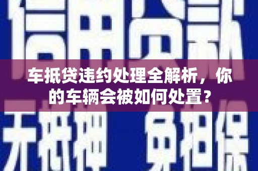 江津车抵贷违约处理全解析，你的车辆会被如何处置？
