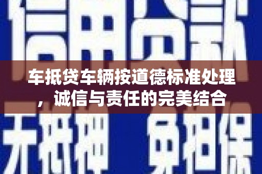 连云车抵贷车辆按道德标准处理，诚信与责任的完美结合