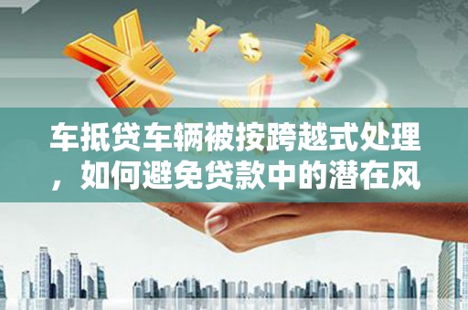 潜江车抵贷车辆被按跨越式处理，如何避免贷款中的潜在风险？