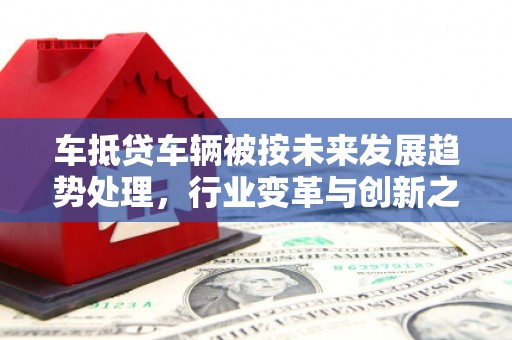 大荔车抵贷车辆被按未来发展趋势处理，行业变革与创新之路