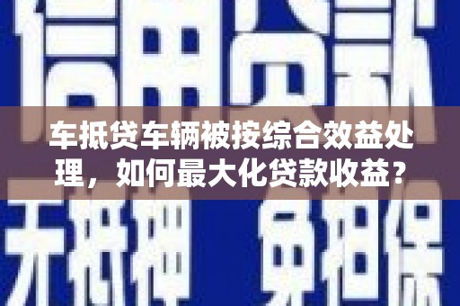宣城车抵贷车辆被按综合效益处理，如何最大化贷款收益？