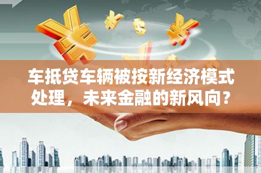 株洲车抵贷车辆被按新经济模式处理，未来金融的新风向？
