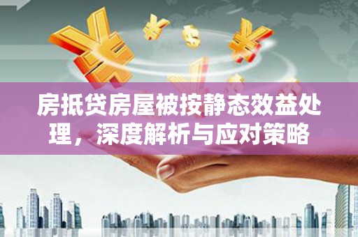 大园房抵贷房屋被按静态效益处理，深度解析与应对策略