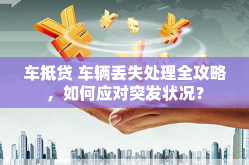 玛多车抵贷 车辆丢失处理全攻略，如何应对突发状况？