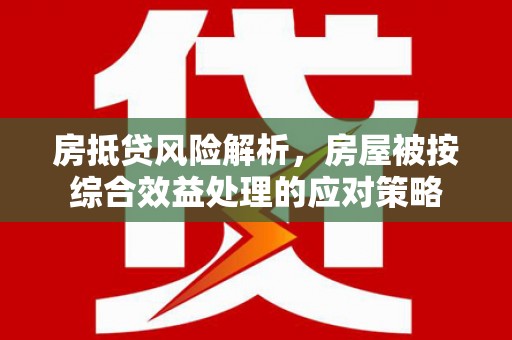 个旧房抵贷风险解析，房屋被按综合效益处理的应对策略