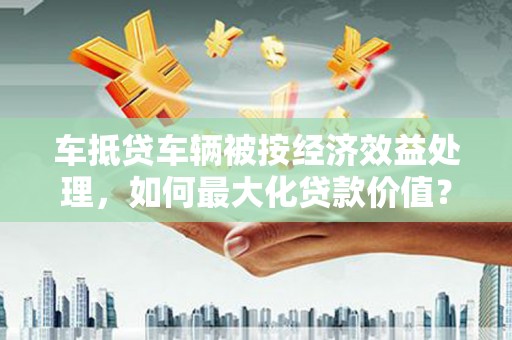 阳朔车抵贷车辆被按经济效益处理，如何最大化贷款价值？