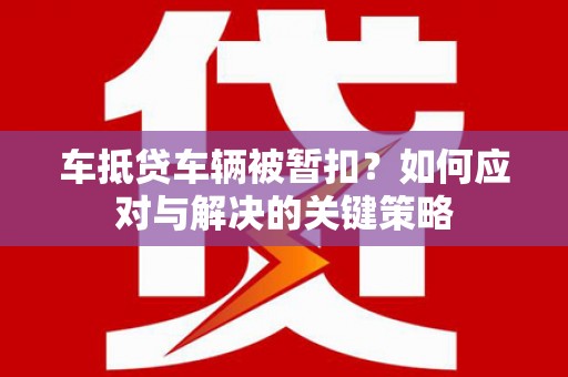 阳朔车抵贷车辆被暂扣？如何应对与解决的关键策略