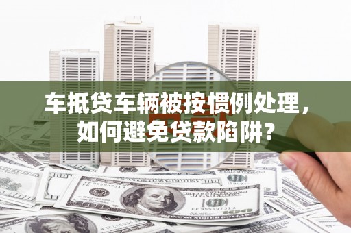 阳朔车抵贷车辆被按惯例处理，如何避免贷款陷阱？