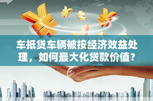 定边车抵贷车辆被按经济效益处理，如何最大化贷款价值？