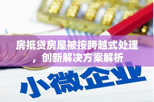 桑植房抵贷房屋被按跨越式处理，创新解决方案解析