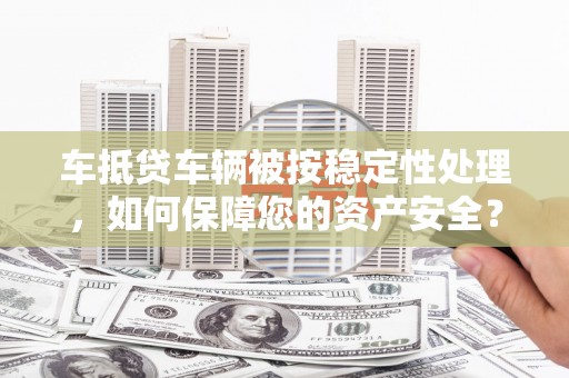 索县车抵贷车辆被按稳定性处理，如何保障您的资产安全？