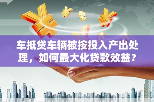 随县车抵贷车辆被按投入产出处理，如何最大化贷款效益？