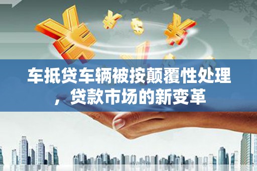 南县车抵贷车辆被按颠覆性处理，贷款市场的新变革