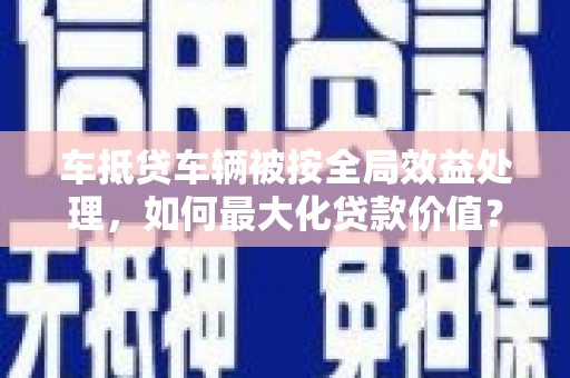 随县车抵贷车辆被按全局效益处理，如何最大化贷款价值？