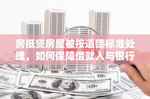 大庆房抵贷房屋被按道德标准处理，如何保障借款人与银行的权益？