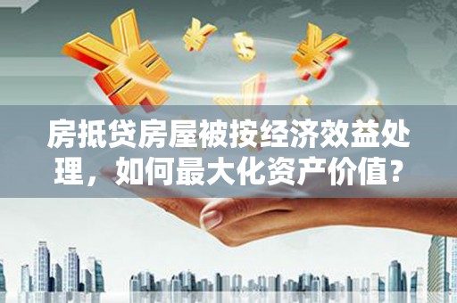 通山房抵贷房屋被按经济效益处理，如何最大化资产价值？