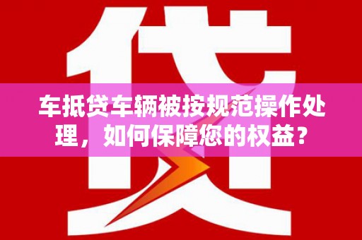 安宁车抵贷车辆被按规范操作处理，如何保障您的权益？
