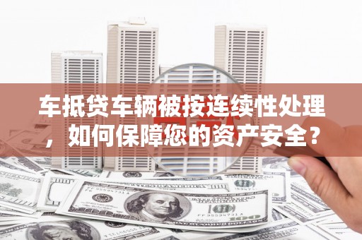 长安车抵贷车辆被按连续性处理，如何保障您的资产安全？