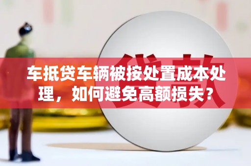 长安车抵贷车辆被按处置成本处理，如何避免高额损失？