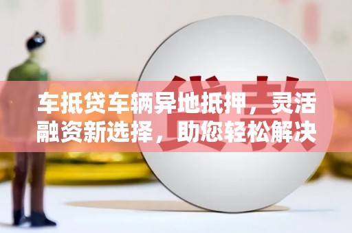 安陆车抵贷车辆异地抵押,灵活融资新选择,助您轻松解决资金难题 安陆车抵贷车辆异地抵押,灵活融资新选择,助您轻松解决资金难题