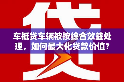 上高车抵贷车辆被按综合效益处理，如何最大化贷款价值？