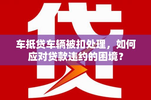 开福车抵贷车辆被扣处理，如何应对贷款违约的困境？