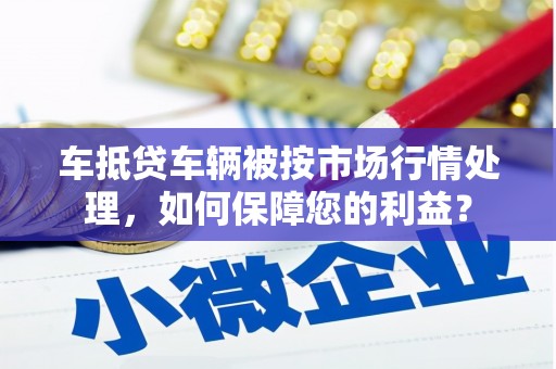 平利车抵贷车辆被按市场行情处理，如何保障您的利益？