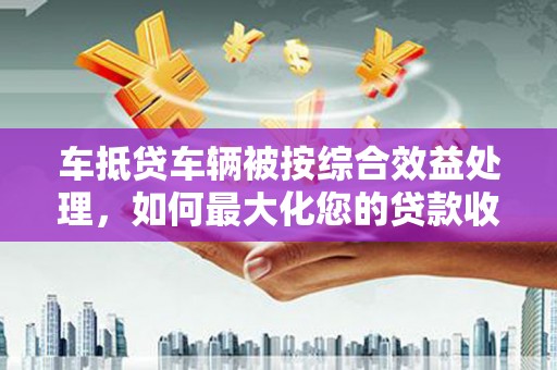 东昌车抵贷车辆被按综合效益处理，如何最大化您的贷款收益？
