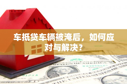 阿拉善右旗车抵贷车辆被淹后，如何应对与解决？