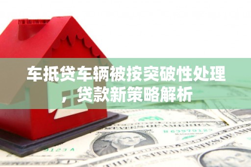 通道车抵贷车辆被按突破性处理，贷款新策略解析