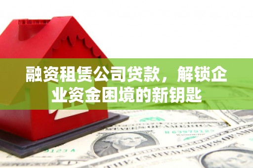 河间融资租赁公司贷款，解锁企业资金困境的新钥匙