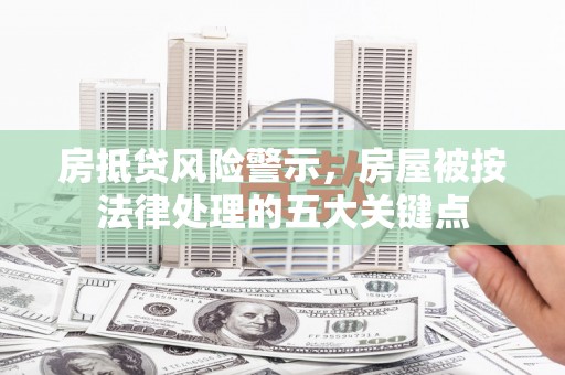 东明房抵贷风险警示，房屋被按法律处理的五大关键点